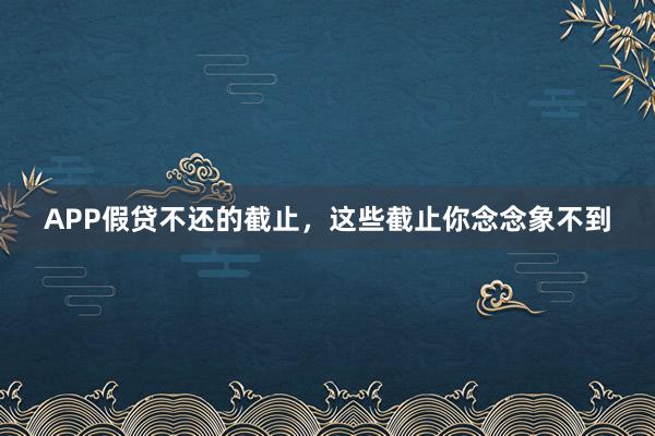 APP假贷不还的截止，这些截止你念念象不到