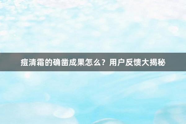 痘清霜的确凿成果怎么？用户反馈大揭秘