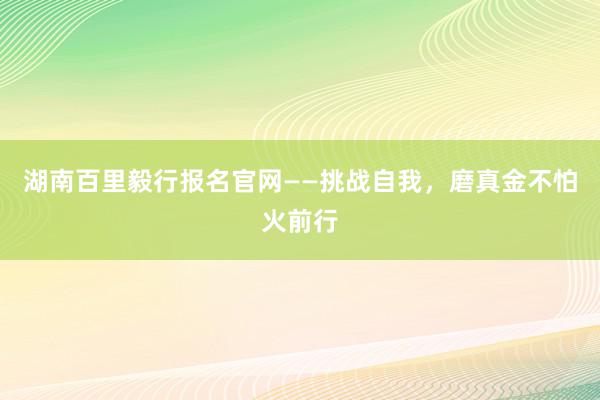 湖南百里毅行报名官网——挑战自我，磨真金不怕火前行