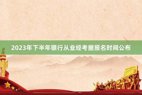 2023年下半年银行从业经考据报名时间公布